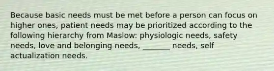 Because basic needs must be met before a person can focus on higher ones, patient needs may be prioritized according to the following hierarchy from Maslow: physiologic needs, safety needs, love and belonging needs, _______ needs, self actualization needs.