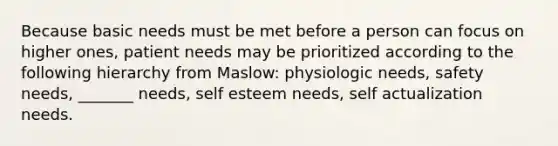 Because basic needs must be met before a person can focus on higher ones, patient needs may be prioritized according to the following hierarchy from Maslow: physiologic needs, safety needs, _______ needs, self esteem needs, self actualization needs.