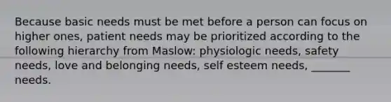 Because basic needs must be met before a person can focus on higher ones, patient needs may be prioritized according to the following hierarchy from Maslow: physiologic needs, safety needs, love and belonging needs, self esteem needs, _______ needs.