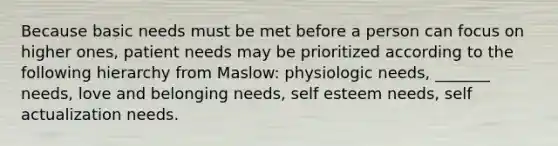 Because basic needs must be met before a person can focus on higher ones, patient needs may be prioritized according to the following hierarchy from Maslow: physiologic needs, _______ needs, love and belonging needs, self esteem needs, self actualization needs.