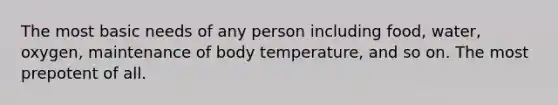 The most basic needs of any person including food, water, oxygen, maintenance of body temperature, and so on. The most prepotent of all.