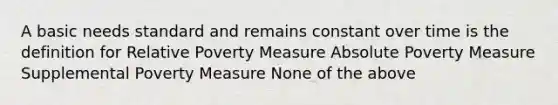 A basic needs standard and remains constant over time is the definition for Relative Poverty Measure Absolute Poverty Measure Supplemental Poverty Measure None of the above