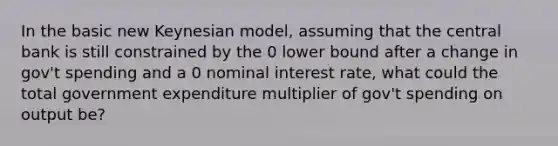 In the basic new Keynesian model, assuming that the central bank is still constrained by the 0 lower bound after a change in gov't spending and a 0 nominal interest rate, what could the total government expenditure multiplier of gov't spending on output be?