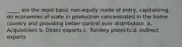 _____ are the most basic non-equity mode of entry, capitalizing on economies of scale in production concentrated in the home country and providing better control over distribution. a. Acquisitions b. Direct exports c. Turnkey projects d. Indirect exports