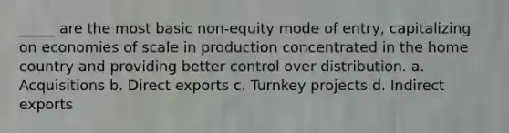 _____ are the most basic non-equity mode of entry, capitalizing on economies of scale in production concentrated in the home country and providing better control over distribution. a. Acquisitions b. Direct exports c. Turnkey projects d. Indirect exports