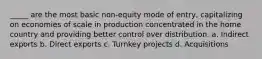 _____ are the most basic non-equity mode of entry, capitalizing on economies of scale in production concentrated in the home country and providing better control over distribution. a. Indirect exports b. Direct exports c. Turnkey projects d. Acquisitions