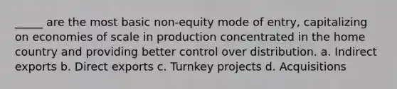 _____ are the most basic non-equity mode of entry, capitalizing on economies of scale in production concentrated in the home country and providing better control over distribution. a. Indirect exports b. Direct exports c. Turnkey projects d. Acquisitions