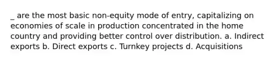 _ are the most basic non-equity mode of entry, capitalizing on economies of scale in production concentrated in the home country and providing better control over distribution. a. Indirect exports b. Direct exports c. Turnkey projects d. Acquisitions