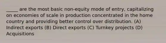 _____ are the most basic non-equity mode of entry, capitalizing on economies of scale in production concentrated in the home country and providing better control over distribution. (A) Indirect exports (B) Direct exports (C) Turnkey projects (D) Acquisitions