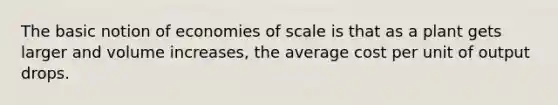 The basic notion of economies of scale is that as a plant gets larger and volume increases, the average cost per unit of output drops.