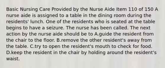 Basic Nursing Care Provided by the Nurse Aide Item 110 of 150 A nurse aide is assigned to a table in the dining room during the residents' lunch. One of the residents who is seated at the table begins to have a seizure. The nurse has been called. The next action by the nurse aide should be to A.guide the resident from the chair to the floor. B.remove the other resident's away from the table. C.try to open the resident's mouth to check for food. D.keep the resident in the chair by holding around the resident's waist.