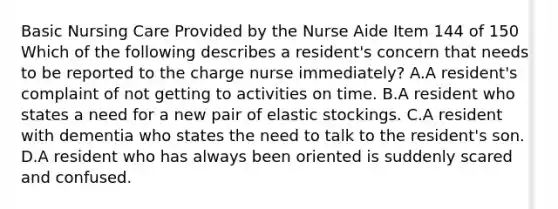 Basic Nursing Care Provided by the Nurse Aide Item 144 of 150 Which of the following describes a resident's concern that needs to be reported to the charge nurse immediately? A.A resident's complaint of not getting to activities on time. B.A resident who states a need for a new pair of elastic stockings. C.A resident with dementia who states the need to talk to the resident's son. D.A resident who has always been oriented is suddenly scared and confused.