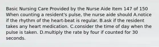 Basic Nursing Care Provided by the Nurse Aide Item 147 of 150 When counting a resident's pulse, the nurse aide should A.notice if the rhythm of the heart-beat is regular. B.ask if the resident takes any heart medication. C.consider the time of day when the pulse is taken. D.multiply the rate by four if counted for 30 seconds.