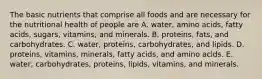 The basic nutrients that comprise all foods and are necessary for the nutritional health of people are A. water, amino acids, fatty acids, sugars, vitamins, and minerals. B. proteins, fats, and carbohydrates. C. water, proteins, carbohydrates, and lipids. D. proteins, vitamins, minerals, fatty acids, and amino acids. E. water, carbohydrates, proteins, lipids, vitamins, and minerals.