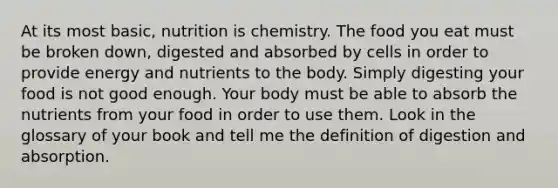 At its most basic, nutrition is chemistry. The food you eat must be broken down, digested and absorbed by cells in order to provide energy and nutrients to the body. Simply digesting your food is not good enough. Your body must be able to absorb the nutrients from your food in order to use them. Look in the glossary of your book and tell me the definition of digestion and absorption.