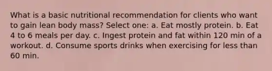 What is a basic nutritional recommendation for clients who want to gain lean body mass? Select one: a. Eat mostly protein. b. Eat 4 to 6 meals per day. c. Ingest protein and fat within 120 min of a workout. d. Consume sports drinks when exercising for less than 60 min.