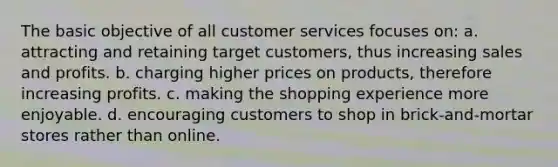 The basic objective of all customer services focuses on: a. attracting and retaining target customers, thus increasing sales and profits. b. charging higher prices on products, therefore increasing profits. c. making the shopping experience more enjoyable. d. encouraging customers to shop in brick-and-mortar stores rather than online.