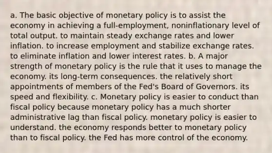 a. The basic objective of <a href='https://www.questionai.com/knowledge/kEE0G7Llsx-monetary-policy' class='anchor-knowledge'>monetary policy</a> is to assist the economy in achieving a full-employment, noninflationary level of total output. to maintain steady exchange rates and lower inflation. to increase employment and stabilize exchange rates. to eliminate inflation and lower interest rates. b. A major strength of monetary policy is the rule that it uses to manage the economy. its long-term consequences. the relatively short appointments of members of the Fed's Board of Governors. its speed and flexibility. c. Monetary policy is easier to conduct than <a href='https://www.questionai.com/knowledge/kPTgdbKdvz-fiscal-policy' class='anchor-knowledge'>fiscal policy</a> because monetary policy has a much shorter administrative lag than fiscal policy. monetary policy is easier to understand. the economy responds better to monetary policy than to fiscal policy. the Fed has more control of the economy.