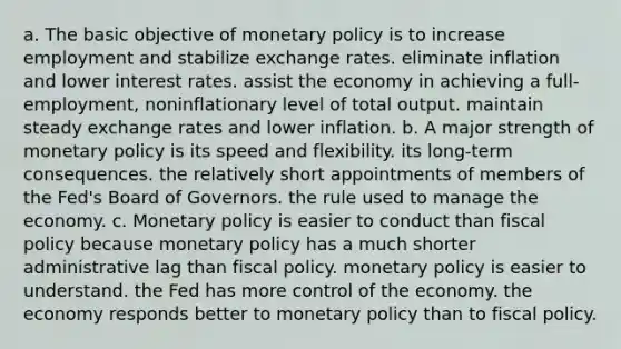 a. The basic objective of monetary policy is to increase employment and stabilize exchange rates. eliminate inflation and lower interest rates. assist the economy in achieving a full-employment, noninflationary level of total output. maintain steady exchange rates and lower inflation. b. A major strength of monetary policy is its speed and flexibility. its long-term consequences. the relatively short appointments of members of the Fed's Board of Governors. the rule used to manage the economy. c. Monetary policy is easier to conduct than fiscal policy because monetary policy has a much shorter administrative lag than fiscal policy. monetary policy is easier to understand. the Fed has more control of the economy. the economy responds better to monetary policy than to fiscal policy.