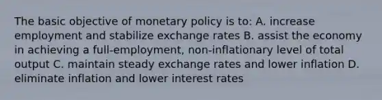 The basic objective of monetary policy is to: A. increase employment and stabilize exchange rates B. assist the economy in achieving a full-employment, non-inflationary level of total output C. maintain steady exchange rates and lower inflation D. eliminate inflation and lower interest rates