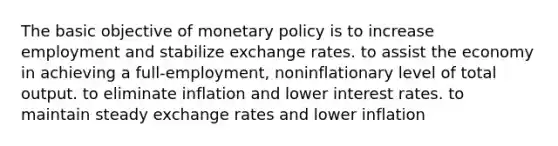 The basic objective of monetary policy is to increase employment and stabilize exchange rates. to assist the economy in achieving a full-employment, noninflationary level of total output. to eliminate inflation and lower interest rates. to maintain steady exchange rates and lower inflation