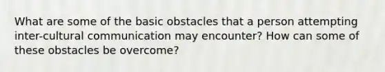 What are some of the basic obstacles that a person attempting inter-cultural communication may encounter? How can some of these obstacles be overcome?