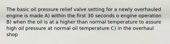 The basic oil pressure relief valve setting for a newly overhauled engine is made A) within the first 30 seconds o engine operation B) when the oil is at a higher than normal temperature to assure high oil pressure at normal oil temperature C) in the overhaul shop