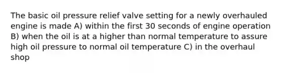 The basic oil pressure relief valve setting for a newly overhauled engine is made A) within the first 30 seconds of engine operation B) when the oil is at a higher than normal temperature to assure high oil pressure to normal oil temperature C) in the overhaul shop