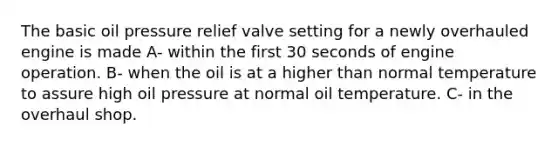 The basic oil pressure relief valve setting for a newly overhauled engine is made A- within the first 30 seconds of engine operation. B- when the oil is at a higher than normal temperature to assure high oil pressure at normal oil temperature. C- in the overhaul shop.