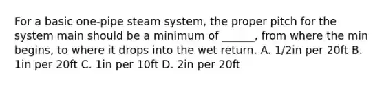 For a basic one-pipe steam system, the proper pitch for the system main should be a minimum of ______, from where the min begins, to where it drops into the wet return. A. 1/2in per 20ft B. 1in per 20ft C. 1in per 10ft D. 2in per 20ft