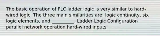 The basic operation of PLC ladder logic is very similar to hard-wired logic. The three main similarities are: logic continuity, six logic elements, and __________. Ladder Logic Configuration parallel network operation hard-wired inputs