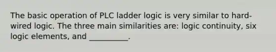 The basic operation of PLC ladder logic is very similar to hard-wired logic. The three main similarities are: logic continuity, six logic elements, and __________.