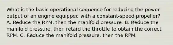 What is the basic operational sequence for reducing the power output of an engine equipped with a constant-speed propeller? A. Reduce the RPM, then the manifold pressure. B. Reduce the manifold pressure, then retard the throttle to obtain the correct RPM. C. Reduce the manifold pressure, then the RPM.