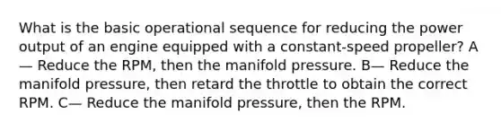 What is the basic operational sequence for reducing the power output of an engine equipped with a constant-speed propeller? A— Reduce the RPM, then the manifold pressure. B— Reduce the manifold pressure, then retard the throttle to obtain the correct RPM. C— Reduce the manifold pressure, then the RPM.