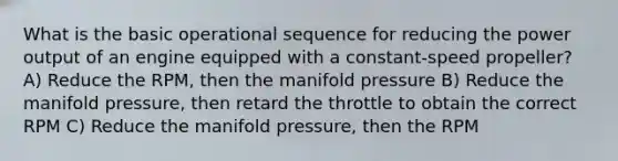 What is the basic operational sequence for reducing the power output of an engine equipped with a constant-speed propeller? A) Reduce the RPM, then the manifold pressure B) Reduce the manifold pressure, then retard the throttle to obtain the correct RPM C) Reduce the manifold pressure, then the RPM