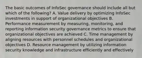 The basic outcomes of InfoSec governance should include all but which of the following? A. Value delivery by optimizing InfoSec investments in support of organizational objectives B. Performance measurement by measuring, monitoring, and reporting information security governance metrics to ensure that organizational objectives are achieved C. Time management by aligning resources with personnel schedules and organizational objectives D. Resource management by utilizing information security knowledge and infrastructure efficiently and effectively