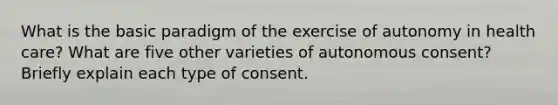 What is the basic paradigm of the exercise of autonomy in health care? What are five other varieties of autonomous consent? Briefly explain each type of consent.