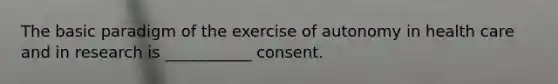 The basic paradigm of the exercise of autonomy in health care and in research is ___________ consent.