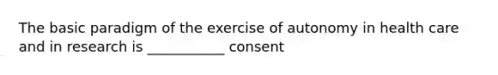 The basic paradigm of the exercise of autonomy in health care and in research is ___________ consent