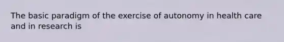 The basic paradigm of the exercise of autonomy in health care and in research is