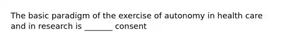 The basic paradigm of the exercise of autonomy in health care and in research is _______ consent