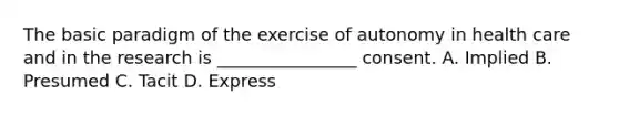 The basic paradigm of the exercise of autonomy in health care and in the research is ________________ consent. A. Implied B. Presumed C. Tacit D. Express