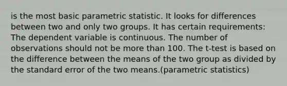 is the most basic parametric statistic. It looks for differences between two and only two groups.​ It has certain requirements:​ The dependent variable is continuous.​ The number of observations should not be more than 100.​ The t-test is based on the difference between the means of the two group as divided by the standard error of the two means.​(parametric statistics)