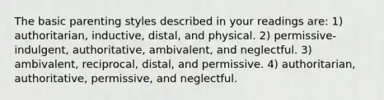 The basic parenting styles described in your readings are: 1) authoritarian, inductive, distal, and physical. 2) permissive-indulgent, authoritative, ambivalent, and neglectful. 3) ambivalent, reciprocal, distal, and permissive. 4) authoritarian, authoritative, permissive, and neglectful.