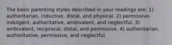 The basic parenting styles described in your readings are: 1) authoritarian, inductive, distal, and physical. 2) permissive-indulgent, authoritative, ambivalent, and neglectful. 3) ambivalent, reciprocal, distal, and permissive. 4) authoritarian, authoritative, permissive, and neglectful.