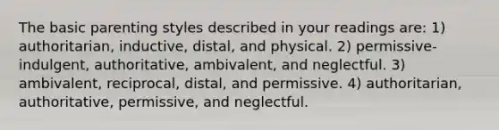 The basic parenting styles described in your readings are: 1) authoritarian, inductive, distal, and physical. 2) permissive-indulgent, authoritative, ambivalent, and neglectful. 3) ambivalent, reciprocal, distal, and permissive. 4) authoritarian, authoritative, permissive, and neglectful.