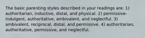 The basic parenting styles described in your readings are: 1) authoritarian, inductive, distal, and physical. 2) permissive-indulgent, authoritative, ambivalent, and neglectful. 3) ambivalent, reciprocal, distal, and permissive. 4) authoritarian, authoritative, permissive, and neglectful.