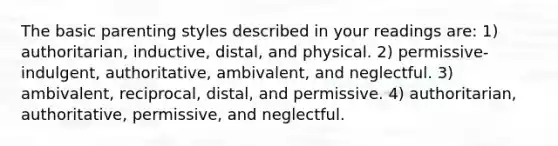 The basic parenting styles described in your readings are: 1) authoritarian, inductive, distal, and physical. 2) permissive-indulgent, authoritative, ambivalent, and neglectful. 3) ambivalent, reciprocal, distal, and permissive. 4) authoritarian, authoritative, permissive, and neglectful.