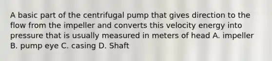 A basic part of the centrifugal pump that gives direction to the flow from the impeller and converts this velocity energy into pressure that is usually measured in meters of head A. impeller B. pump eye C. casing D. Shaft