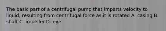 The basic part of a centrifugal pump that imparts velocity to liquid, resulting from centrifugal force as it is rotated A. casing B. shaft C. impeller D. eye